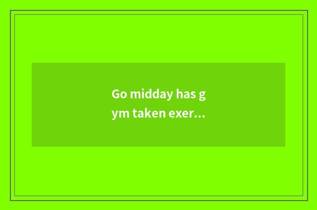 Go midday has gym taken exercise?