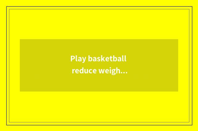 Play basketball reduce weight is be being returned quickly ran reduces weight fa