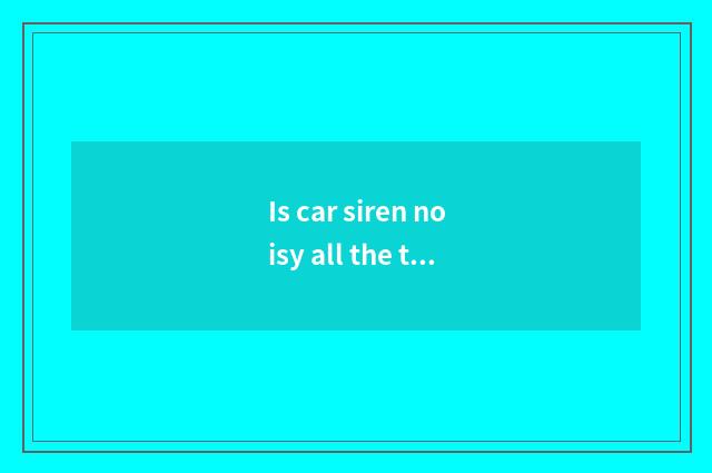Is car siren noisy all the time?