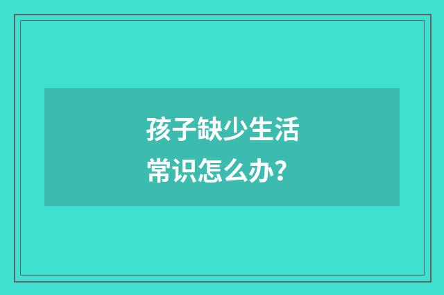 孩子缺少生活常识怎么办?
