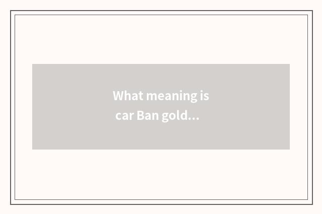 What meaning is car Ban gold is assembled?