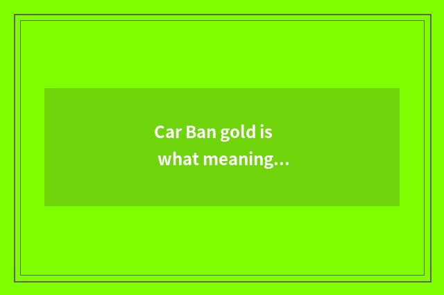 Car Ban gold is what meaning, academic?