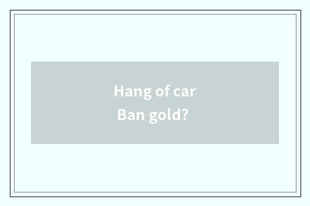Hang of car Ban gold?