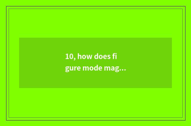 10, how does figure mode magnify?