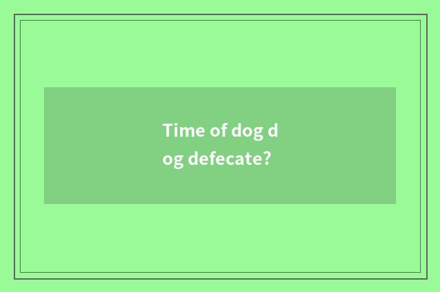 Time of dog dog defecate?