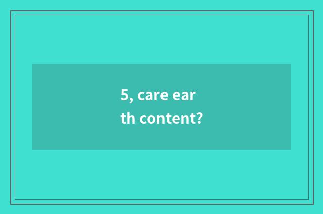 5, care earth content?