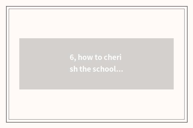 6, how to cherish the school?