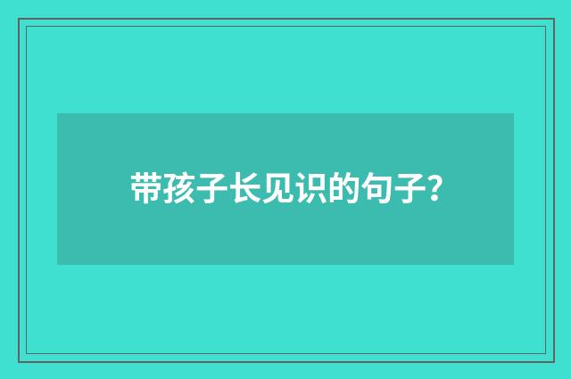 带孩子长见识的句子?