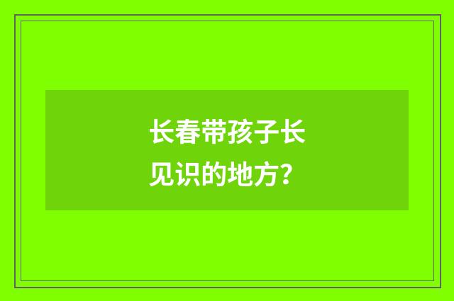 长春带孩子长见识的地方？