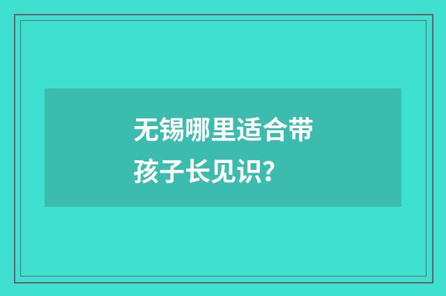无锡哪里适合带孩子长见识?