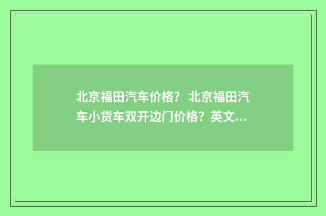 北京福田汽车价格? 北京福田汽车小货车双开边门价格?英文双语对照