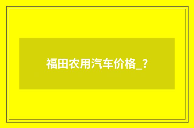 福田农用汽车价格_？