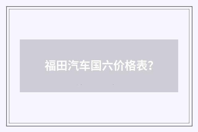 福田汽车国六价格表?