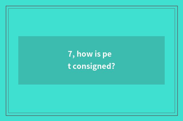 7, how is pet consigned?