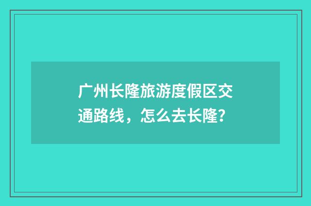 广州长隆旅游度假区交通路线,怎么去长隆?