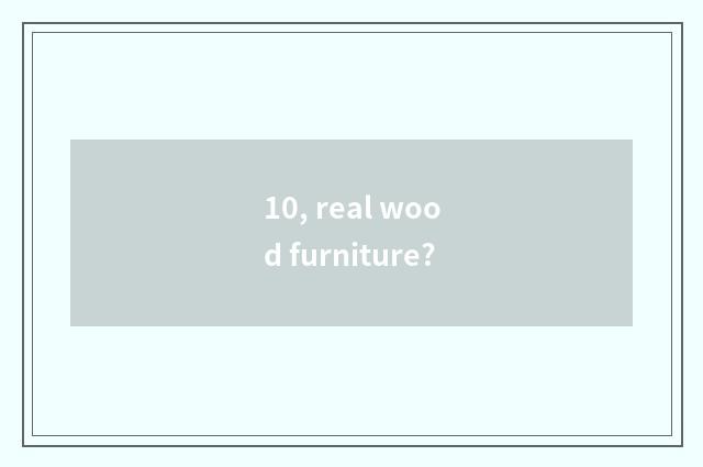 10, real wood furniture?