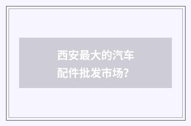 西安最大的汽车配件批发市场？