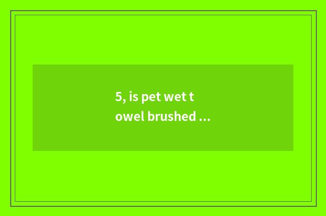 5, is pet wet towel brushed should blow why on earth?