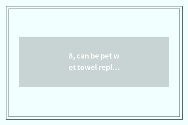 8, can be pet wet towel replaced with infantile wet towel?