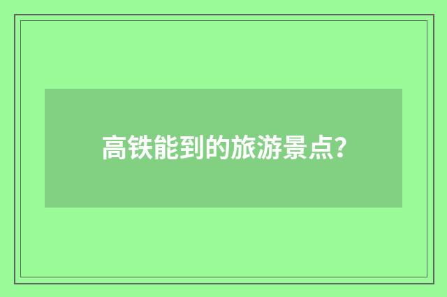 高铁能到的旅游景点?