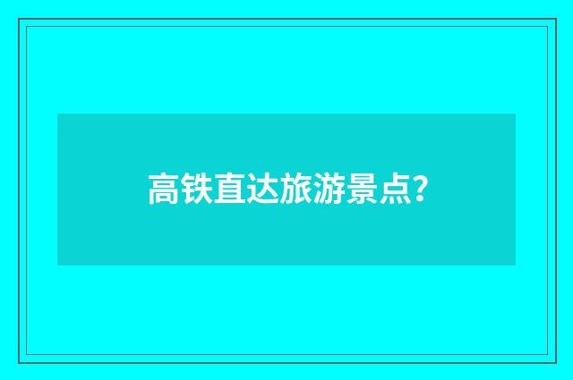 高铁直达旅游景点?