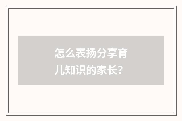 怎么表扬分享育儿知识的家长?