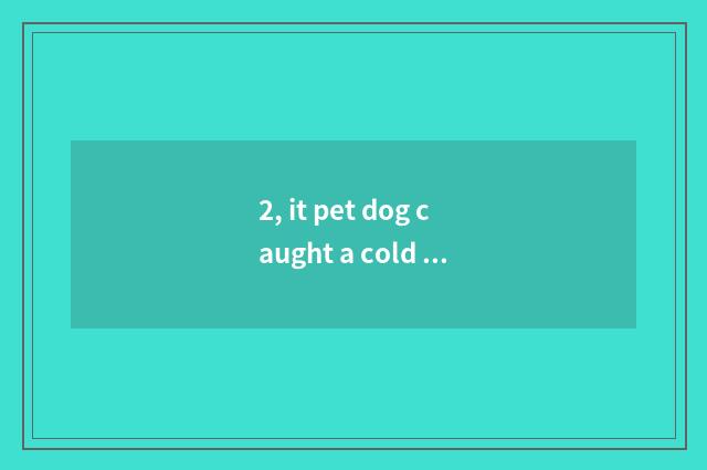 2, it pet dog caught a cold what to drug take is better that pet dog caught a co