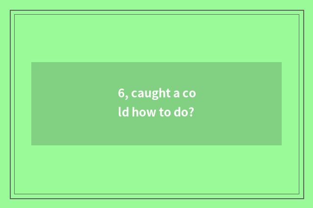 6, caught a cold how to do?