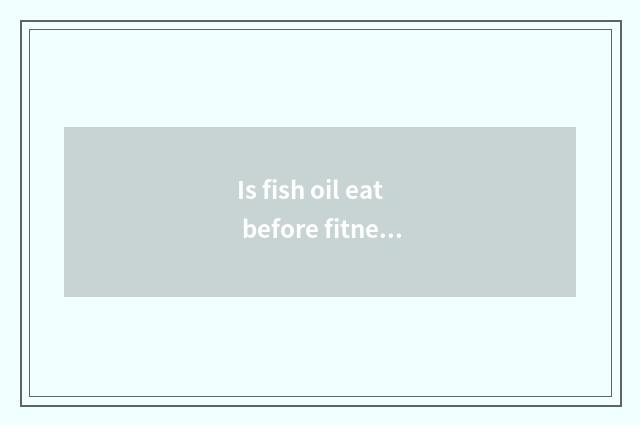 Is fish oil eat before fitness or eat after fitness?