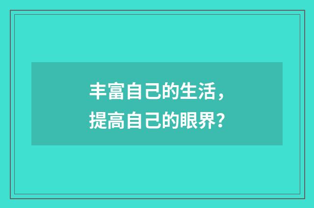 丰富自己的生活,提高自己的眼界?