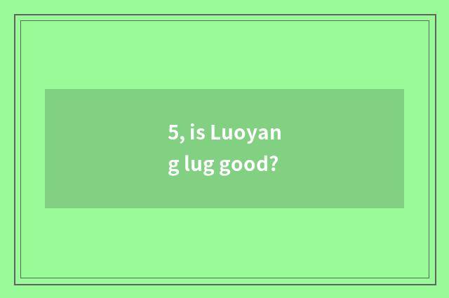 5, is Luoyang lug good?