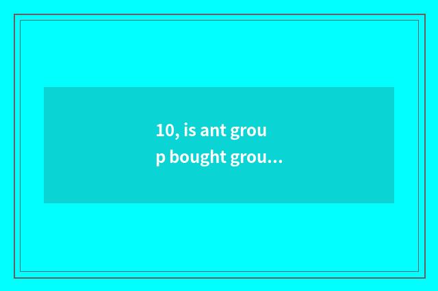 10, is ant group bought group be what group is bought?