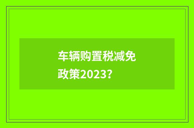 车辆购置税减免政策2023？