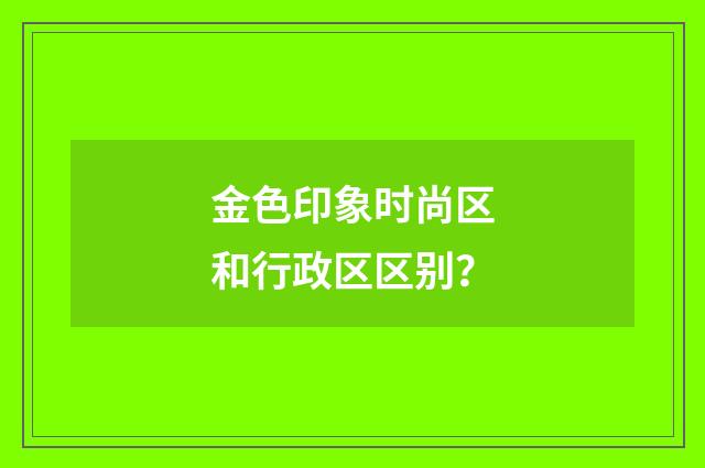 金色印象时尚区和行政区区别？