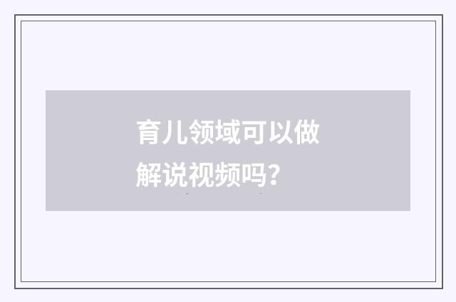 育儿领域可以做解说视频吗？
