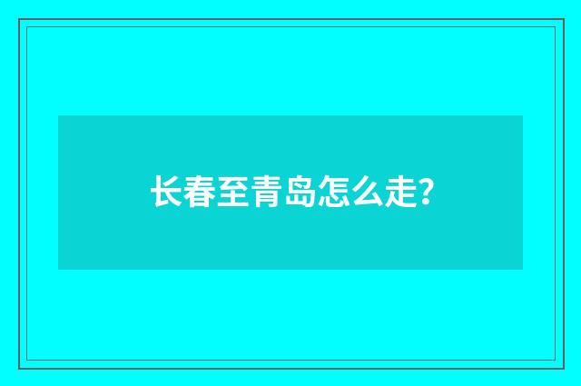 长春至青岛怎么走?