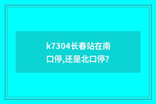 k7304长春站在南口停,还是北口停?