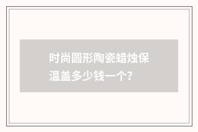 时尚圆形陶瓷蜡烛保温盖多少钱一个?