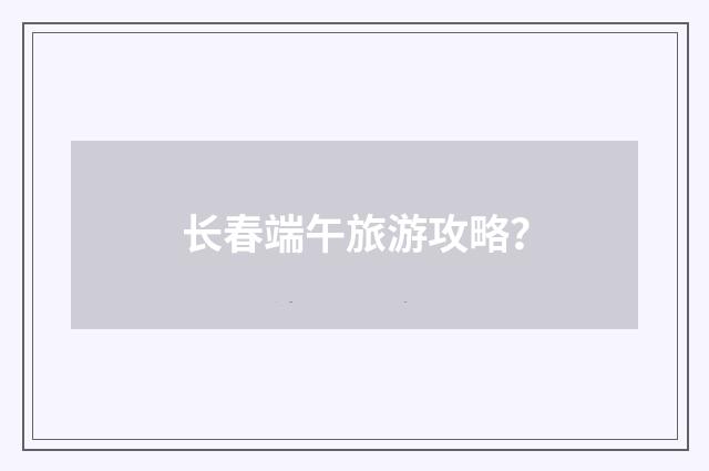 长春端午旅游攻略？