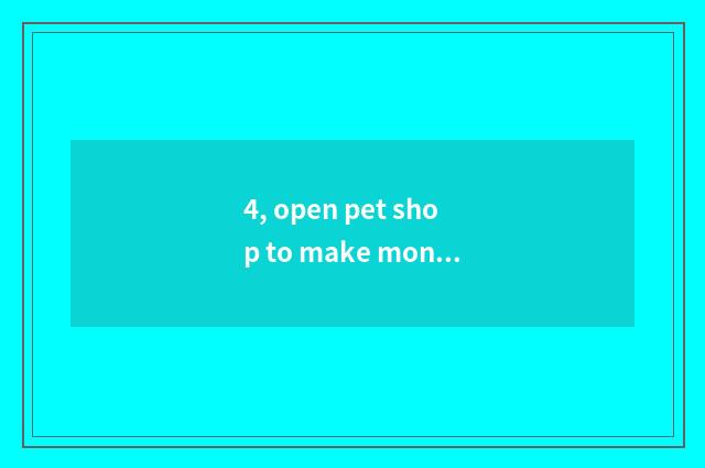 4, open pet shop to make money now?