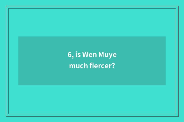 6, is Wen Muye much fiercer?