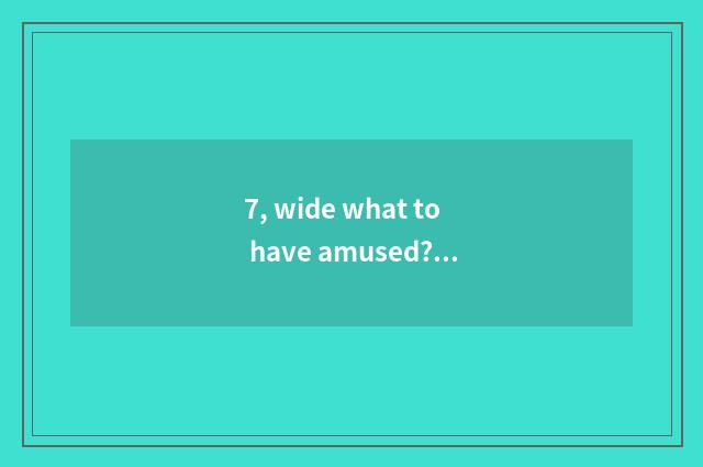 7, wide what to have amused? Already arrived wide how, wide what to have amused?