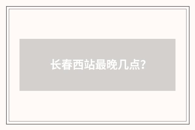 长春西站最晚几点?