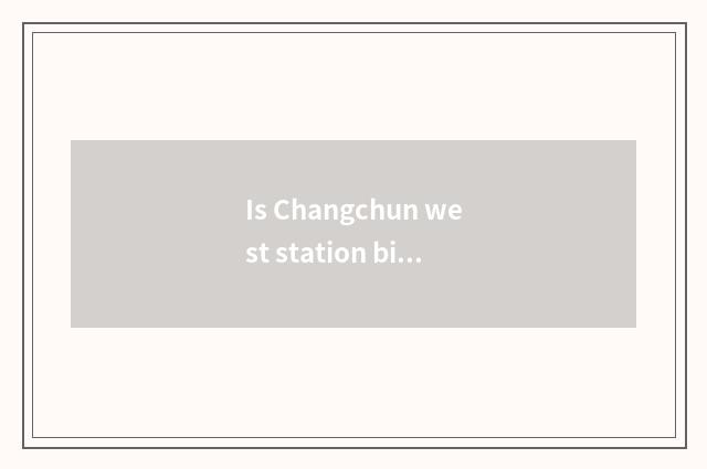 Is Changchun west station big?