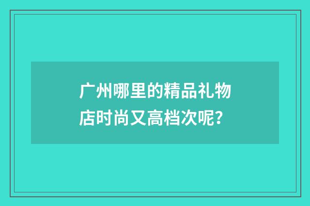 广州哪里的精品礼物店时尚又高档次呢?