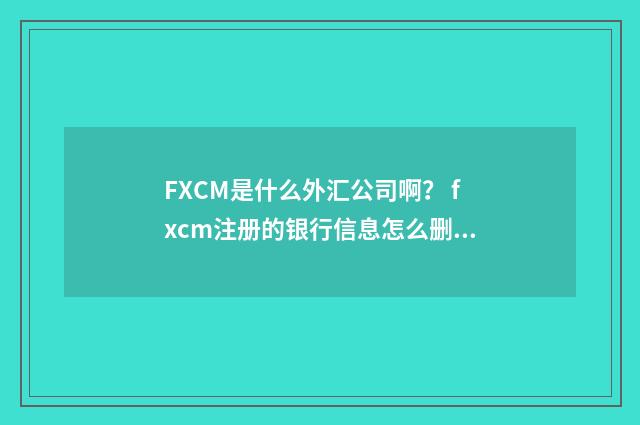 FXCM是什么外汇公司啊? fxcm注册的银行信息怎么删除?英文双语对照