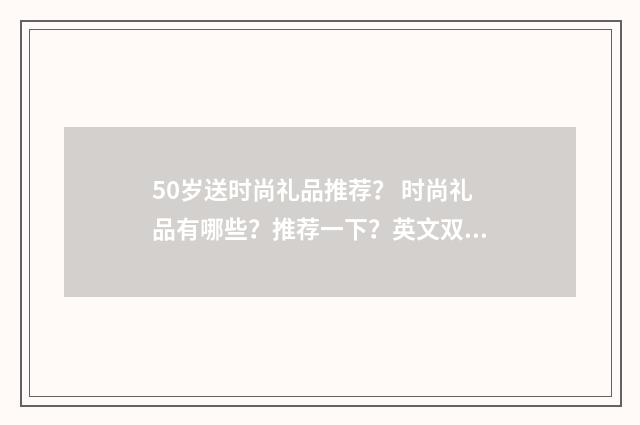 50岁送时尚礼品推荐? 时尚礼品有哪些?推荐一下?英文双语对照