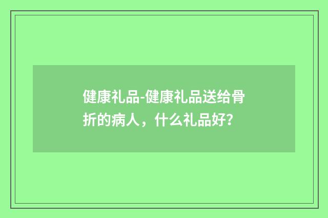 健康礼品-健康礼品送给骨折的病人,什么礼品好?