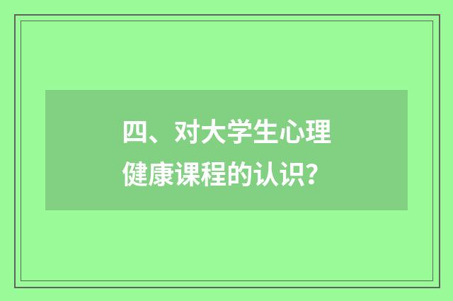 四、对大学生心理健康课程的认识？