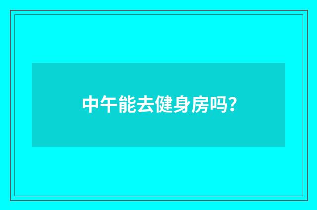中午能去健身房吗？